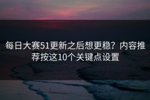 每日大赛51更新之后想更稳？内容推荐按这10个关键点设置