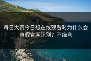 每日大赛今日想在线观看时为什么会真假官网识别？不绕弯
