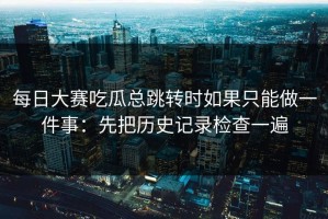 每日大赛吃瓜总跳转时如果只能做一件事：先把历史记录检查一遍