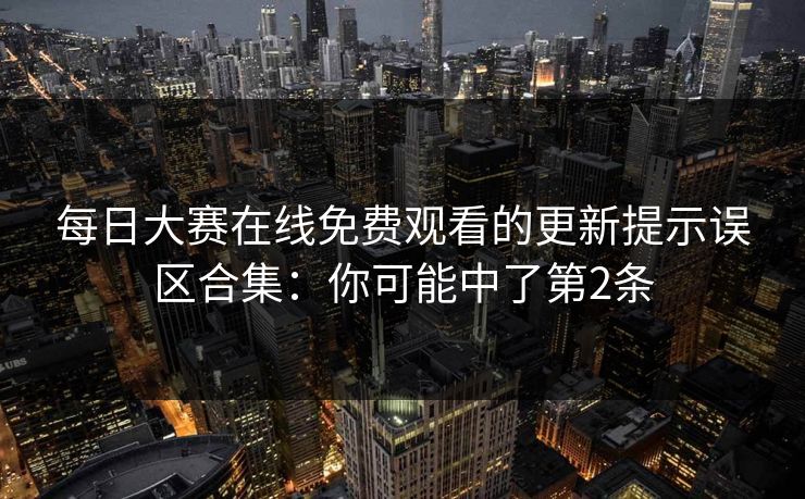 每日大赛在线免费观看的更新提示误区合集：你可能中了第2条
