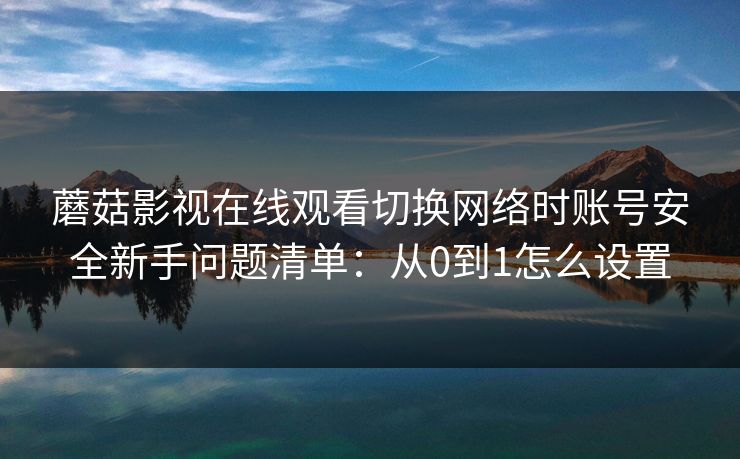 蘑菇影视在线观看切换网络时账号安全新手问题清单：从0到1怎么设置