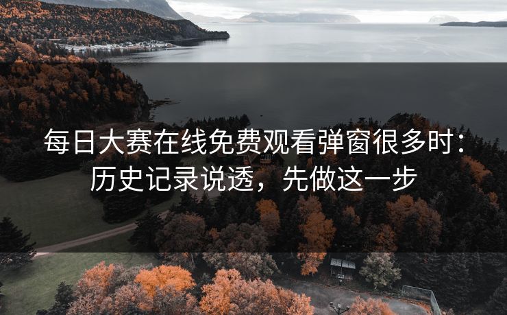 每日大赛在线免费观看弹窗很多时：历史记录说透，先做这一步